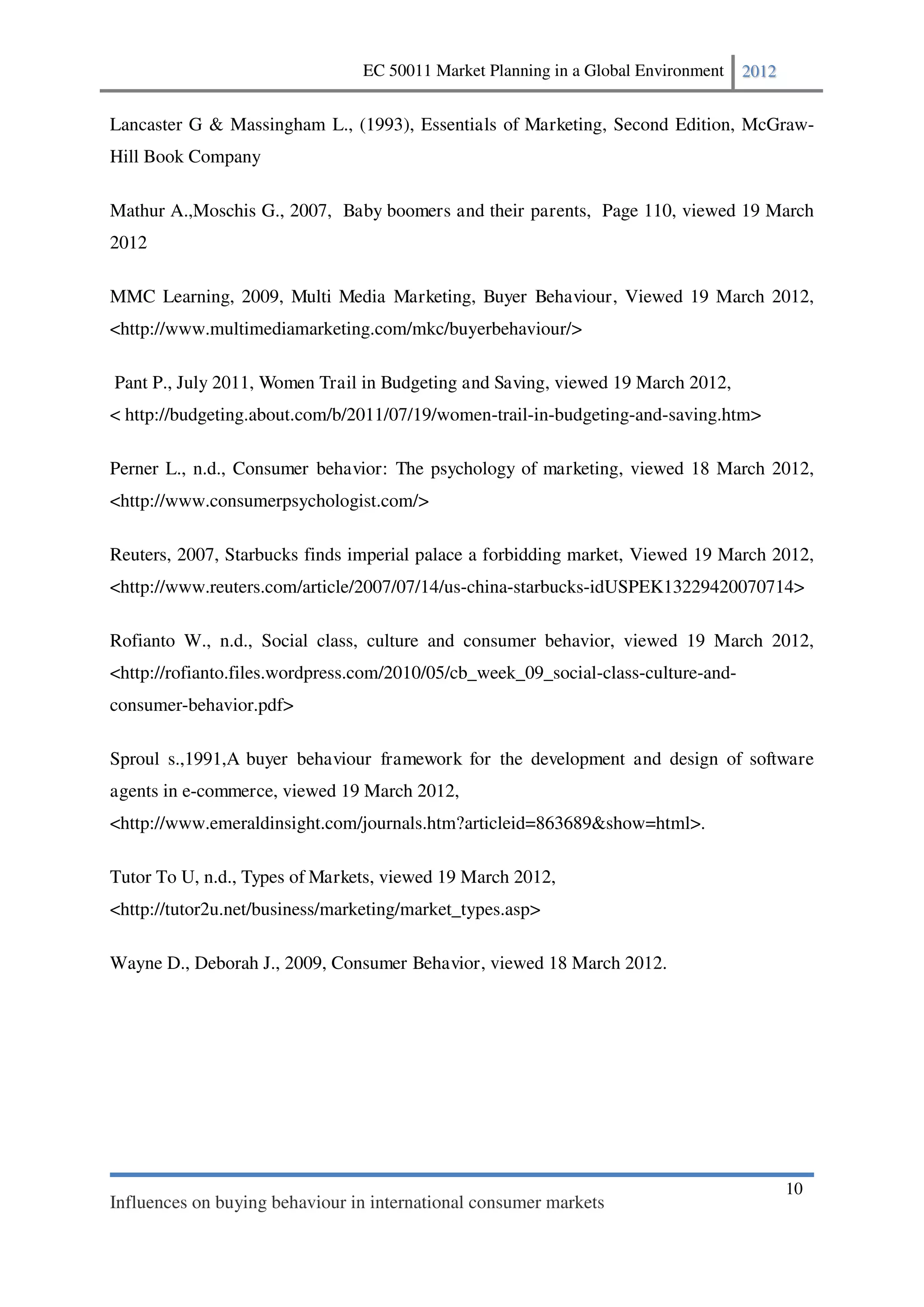 EC 50011 Market Planning in a Global Environment    2012


Lancaster G & Massingham L., (1993), Essentials of Marketing, Second Edition, McGraw-
Hill Book Company

Mathur A.,Moschis G., 2007, Baby boomers and their parents, Page 110, viewed 19 March
2012

MMC Learning, 2009, Multi Media Marketing, Buyer Behaviour, Viewed 19 March 2012,
<http://www.multimediamarketing.com/mkc/buyerbehaviour/>

Pant P., July 2011, Women Trail in Budgeting and Saving, viewed 19 March 2012,
< http://budgeting.about.com/b/2011/07/19/women-trail-in-budgeting-and-saving.htm>

Perner L., n.d., Consumer behavior: The psychology of marketing, viewed 18 March 2012,
<http://www.consumerpsychologist.com/>

Reuters, 2007, Starbucks finds imperial palace a forbidding market, Viewed 19 March 2012,
<http://www.reuters.com/article/2007/07/14/us-china-starbucks-idUSPEK13229420070714>

Rofianto W., n.d., Social class, culture and consumer behavior, viewed 19 March 2012,
<http://rofianto.files.wordpress.com/2010/05/cb_week_09_social-class-culture-and-
consumer-behavior.pdf>

Sproul s.,1991,A buyer behaviour framework for the development and design of software
agents in e-commerce, viewed 19 March 2012,
<http://www.emeraldinsight.com/journals.htm?articleid=863689&show=html>.

Tutor To U, n.d., Types of Markets, viewed 19 March 2012,
<http://tutor2u.net/business/marketing/market_types.asp>

Wayne D., Deborah J., 2009, Consumer Behavior, viewed 18 March 2012.




                                                                                           10
Influences on buying behaviour in international consumer markets
 