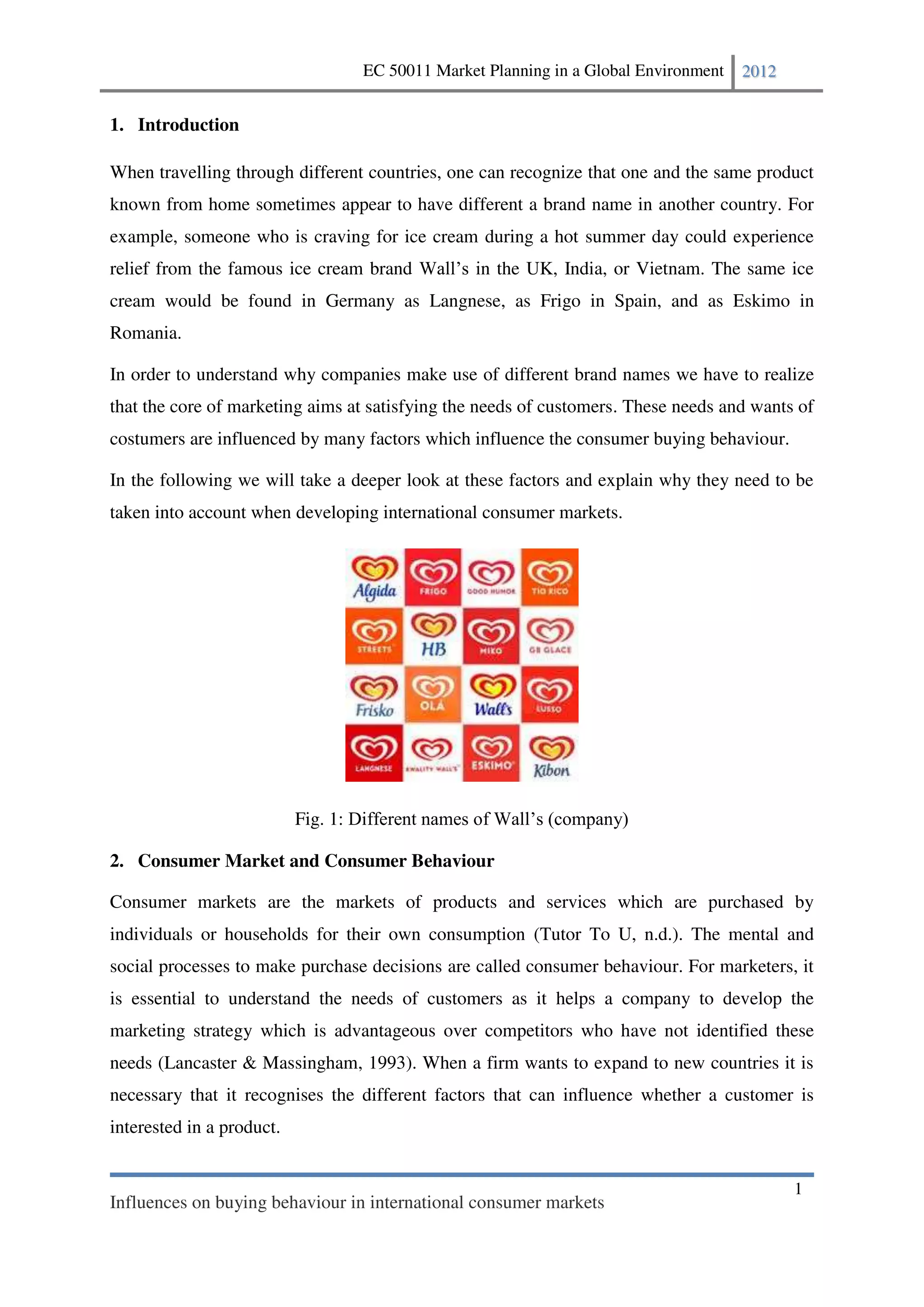 EC 50011 Market Planning in a Global Environment   2012


1. Introduction

When travelling through different countries, one can recognize that one and the same product
known from home sometimes appear to have different a brand name in another country. For
example, someone who is craving for ice cream during a hot summer day could experience
relief from the famous ice cream brand              n the UK, India, or Vietnam. The same ice
cream would be found in Germany as Langnese, as Frigo in Spain, and as Eskimo in
Romania.

In order to understand why companies make use of different brand names we have to realize
that the core of marketing aims at satisfying the needs of customers. These needs and wants of
costumers are influenced by many factors which influence the consumer buying behaviour.

In the following we will take a deeper look at these factors and explain why they need to be
taken into account when developing international consumer markets.




                           Fig. 1:

2. Consumer Market and Consumer Behaviour

Consumer markets are the markets of products and services which are purchased by
individuals or households for their own consumption (Tutor To U, n.d.). The mental and
social processes to make purchase decisions are called consumer behaviour. For marketers, it
is essential to understand the needs of customers as it helps a company to develop the
marketing strategy which is advantageous over competitors who have not identified these
needs (Lancaster & Massingham, 1993). When a firm wants to expand to new countries it is
necessary that it recognises the different factors that can influence whether a customer is
interested in a product.


                                                                                               1
Influences on buying behaviour in international consumer markets
 