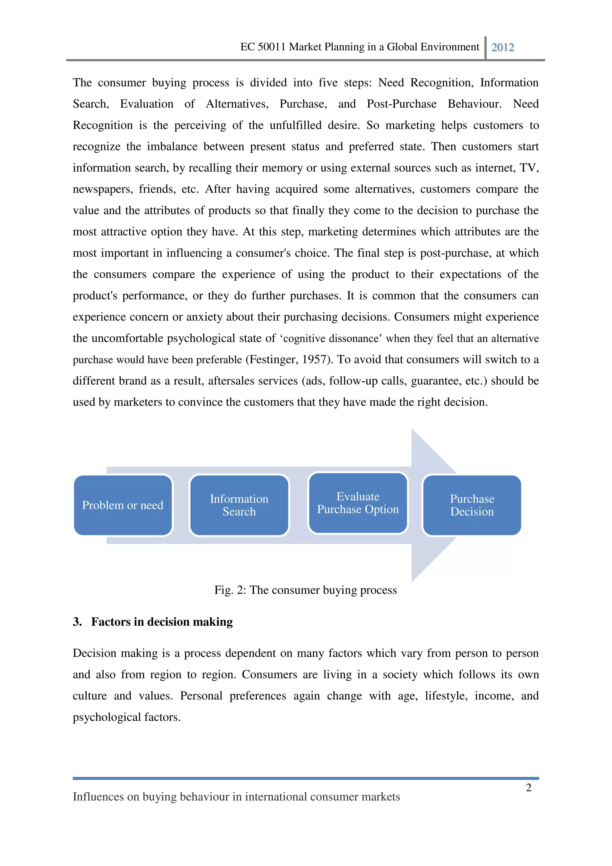 EC 50011 Market Planning in a Global Environment    2012


The consumer buying process is divided into five steps: Need Recognition, Information
Search, Evaluation of Alternatives, Purchase, and Post-Purchase Behaviour. Need
Recognition is the perceiving of the unfulfilled desire. So marketing helps customers to
recognize the imbalance between present status and preferred state. Then customers start
information search, by recalling their memory or using external sources such as internet, TV,
newspapers, friends, etc. After having acquired some alternatives, customers compare the
value and the attributes of products so that finally they come to the decision to purchase the
most attractive option they have. At this step, marketing determines which attributes are the
most important in influencing a consumer's choice. The final step is post-purchase, at which
the consumers compare the experience of using the product to their expectations of the
product's performance, or they do further purchases. It is common that the consumers can
experience concern or anxiety about their purchasing decisions. Consumers might experience
the uncomfortable psychological state of
purchase would have been preferable (Festinger, 1957). To avoid that consumers will switch to a
different brand as a result, aftersales services (ads, follow-up calls, guarantee, etc.) should be
used by marketers to convince the customers that they have made the right decision.




                            Information               Evaluate                 Purchase
 Problem or need                                   Purchase Option
                               Search                                          Decision




                             Fig. 2: The consumer buying process

3. Factors in decision making

Decision making is a process dependent on many factors which vary from person to person
and also from region to region. Consumers are living in a society which follows its own
culture and values. Personal preferences again change with age, lifestyle, income, and
psychological factors.




                                                                                               2
Influences on buying behaviour in international consumer markets
 