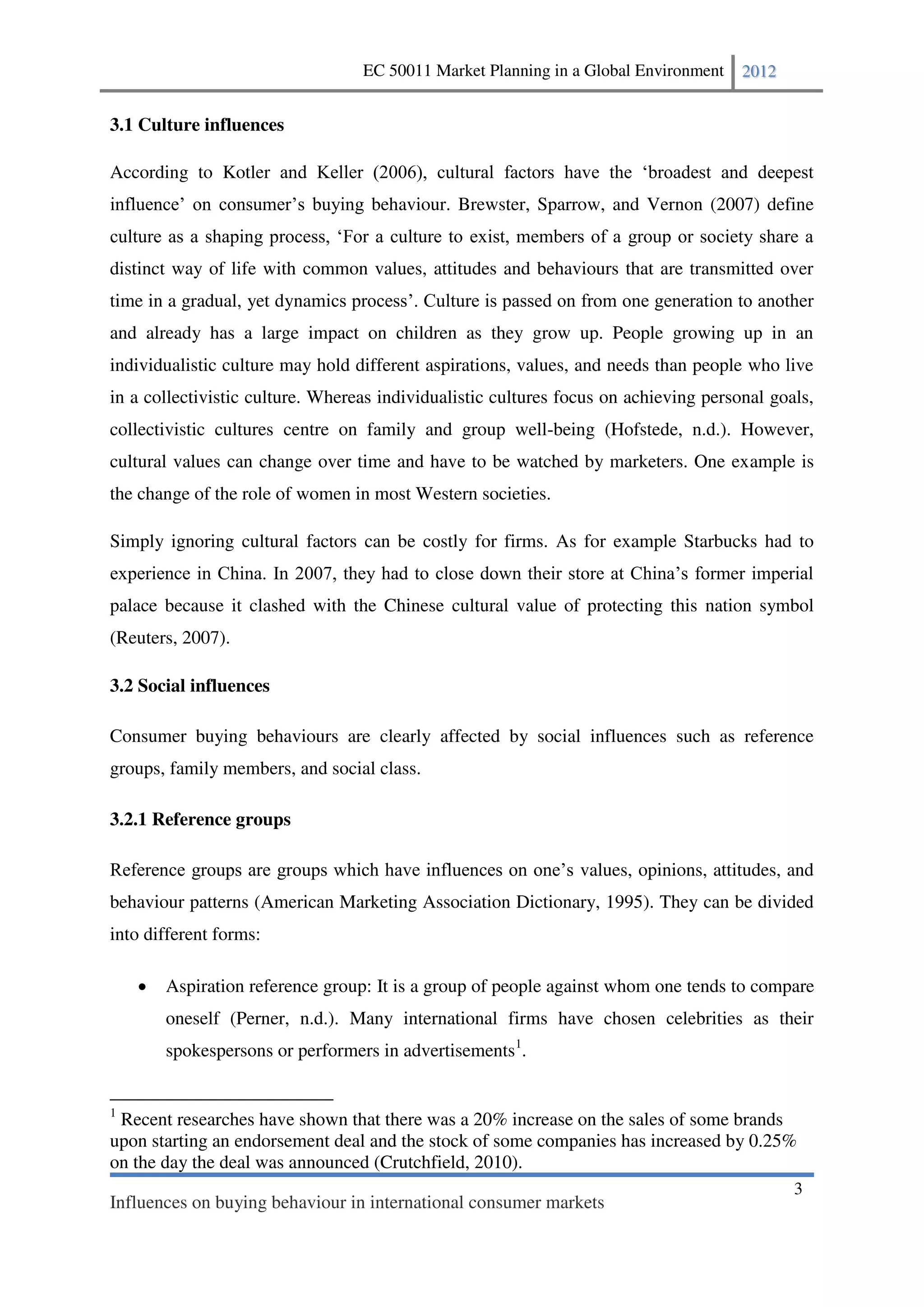 EC 50011 Market Planning in a Global Environment    2012


3.1 Culture influences

According to Kotler
                                   behaviour. Brewster, Sparrow, and Vernon (2007) define


distinct way of life with common values, attitudes and behaviours that are transmitted over
time in a gradual, yet dyna
and already has a large impact on children as they grow up. People growing up in an
individualistic culture may hold different aspirations, values, and needs than people who live
in a collectivistic culture. Whereas individualistic cultures focus on achieving personal goals,
collectivistic cultures centre on family and group well-being (Hofstede, n.d.). However,
cultural values can change over time and have to be watched by marketers. One example is
the change of the role of women in most Western societies.

Simply ignoring cultural factors can be costly for firms. As for example Starbucks had to


palace because it clashed with the Chinese cultural value of protecting this nation symbol
(Reuters, 2007).

3.2 Social influences

Consumer buying behaviours are clearly affected by social influences such as reference
groups, family members, and social class.

3.2.1 Reference groups

                                                                values, opinions, attitudes, and
behaviour patterns (American Marketing Association Dictionary, 1995). They can be divided
into different forms:

       Aspiration reference group: It is a group of people against whom one tends to compare
       oneself (Perner, n.d.). Many international firms have chosen celebrities as their
       spokespersons or performers in advertisements1.


1
 Recent researches have shown that there was a 20% increase on the sales of some brands
upon starting an endorsement deal and the stock of some companies has increased by 0.25%
on the day the deal was announced (Crutchfield, 2010).
                                                                                             3
Influences on buying behaviour in international consumer markets
 