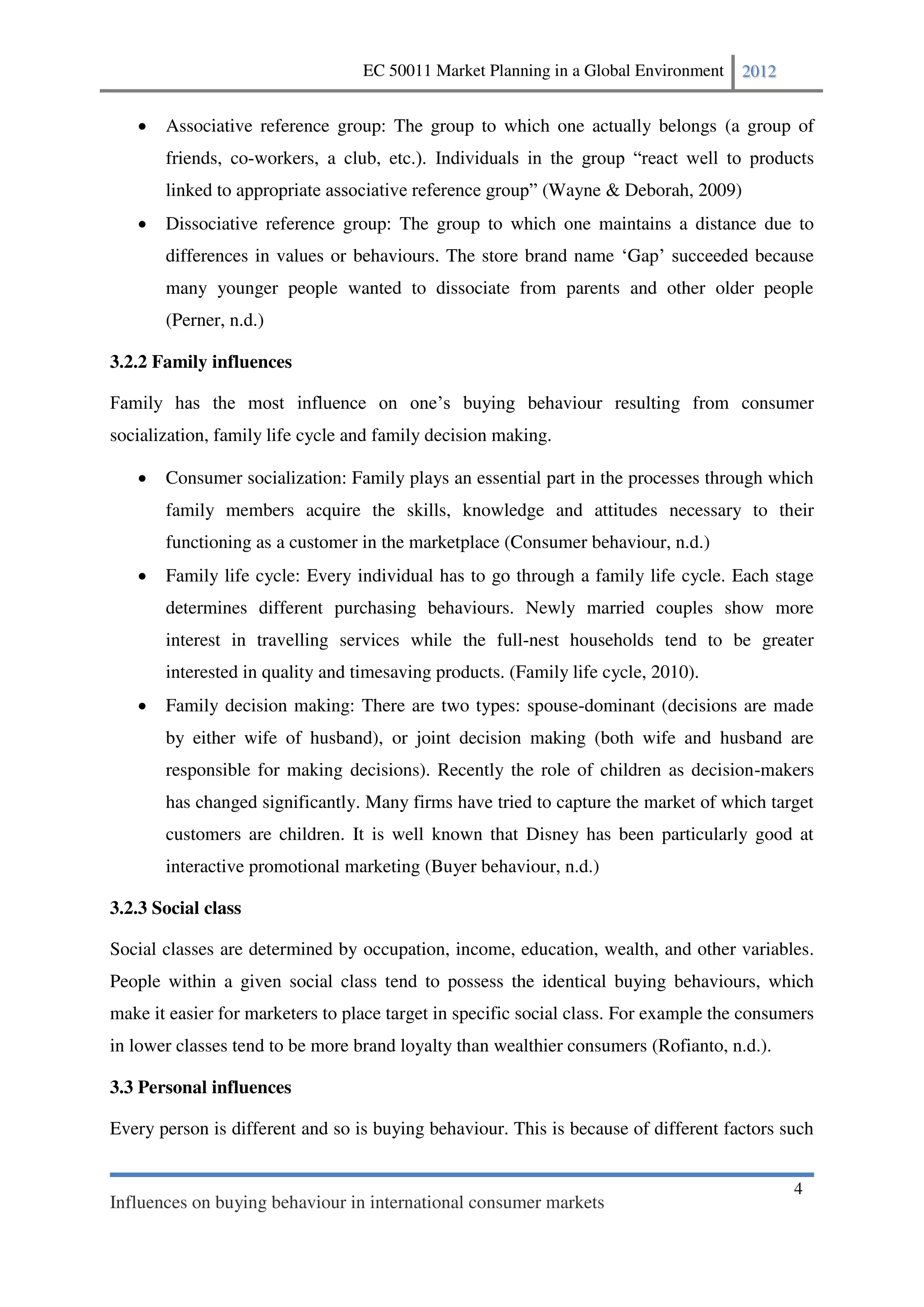 EC 50011 Market Planning in a Global Environment    2012


       Associative reference group: The group to which one actually belongs (a group of
       friends, co-workers, a club, etc.                                                         s
       linked to appropria                                (Wayne & Deborah, 2009)
       Dissociative reference group: The group to which one maintains a distance due to
       differences in values or behaviours. The store brand name Gap                   because
       many younger people wanted to dissociate from parents and other older people
       (Perner, n.d.)

3.2.2 Family influences

                                                        behaviour resulting from consumer
socialization, family life cycle and family decision making.

       Consumer socialization: Family plays an essential part in the processes through which
       family members acquire the skills, knowledge and attitudes necessary to their
       functioning as a customer in the marketplace (Consumer behaviour, n.d.)
       Family life cycle: Every individual has to go through a family life cycle. Each stage
       determines different purchasing behaviours. Newly married couples show more
       interest in travelling services while the full-nest households tend to be greater
       interested in quality and timesaving products. (Family life cycle, 2010).
       Family decision making: There are two types: spouse-dominant (decisions are made
       by either wife of husband), or joint decision making (both wife and husband are
       responsible for making decisions). Recently the role of children as decision-makers
       has changed significantly. Many firms have tried to capture the market of which target
       customers are children. It is well known that Disney has been particularly good at
       interactive promotional marketing (Buyer behaviour, n.d.)

3.2.3 Social class

Social classes are determined by occupation, income, education, wealth, and other variables.
People within a given social class tend to possess the identical buying behaviours, which
make it easier for marketers to place target in specific social class. For example the consumers
in lower classes tend to be more brand loyalty than wealthier consumers (Rofianto, n.d.).

3.3 Personal influences

Every person is different and so is buying behaviour. This is because of different factors such


                                                                                             4
Influences on buying behaviour in international consumer markets
 