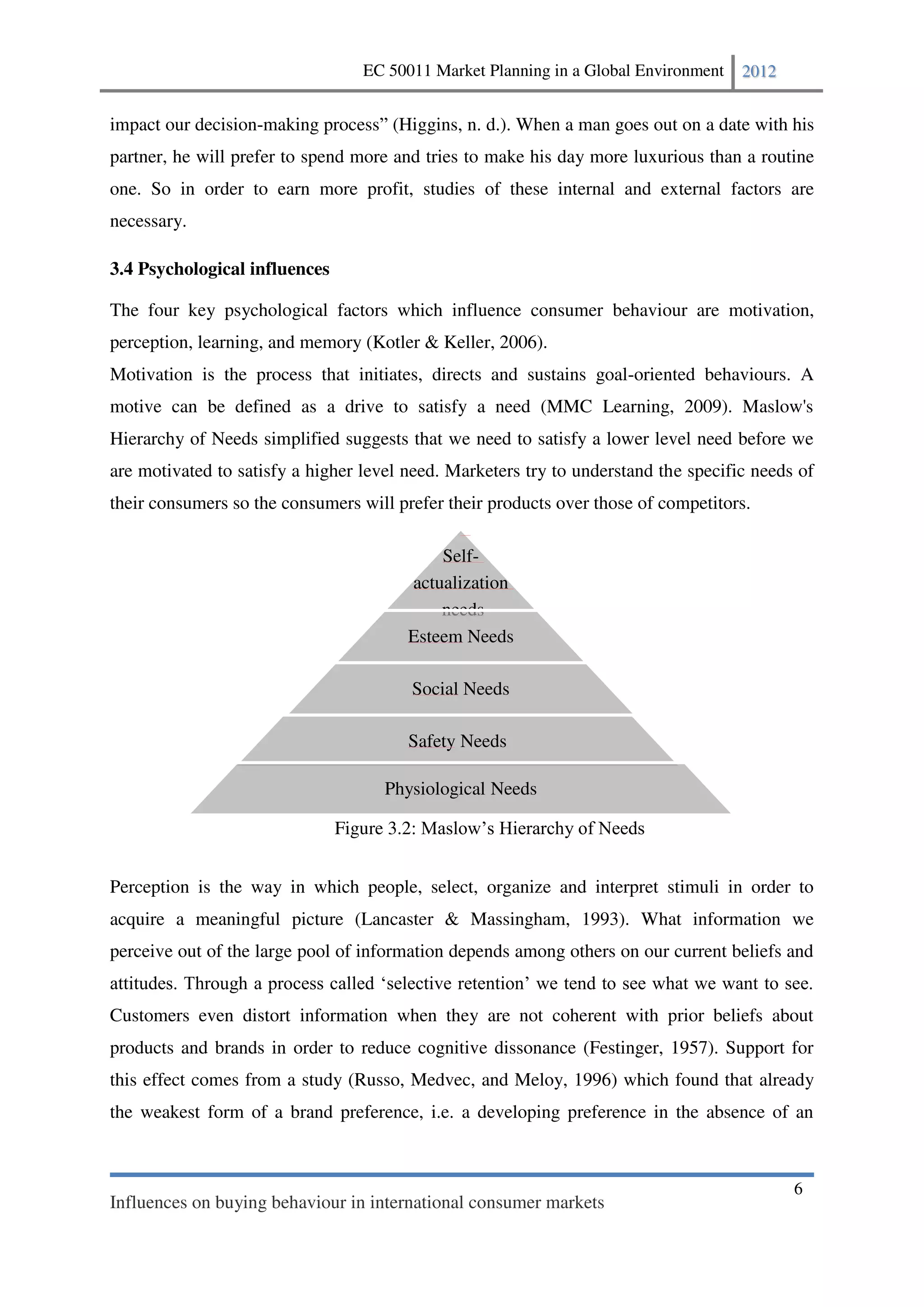 EC 50011 Market Planning in a Global Environment   2012


impact our decision-making process (Higgins, n. d.). When a man goes out on a date with his
partner, he will prefer to spend more and tries to make his day more luxurious than a routine
one. So in order to earn more profit, studies of these internal and external factors are
necessary.

3.4 Psychological influences

The four key psychological factors which influence consumer behaviour are motivation,
perception, learning, and memory (Kotler & Keller, 2006).
Motivation is the process that initiates, directs and sustains goal-oriented behaviours. A
motive can be defined as a drive to satisfy a need (MMC Learning, 2009). Maslow's
Hierarchy of Needs simplified suggests that we need to satisfy a lower level need before we
are motivated to satisfy a higher level need. Marketers try to understand the specific needs of
their consumers so the consumers will prefer their products over those of competitors.

                                            Self-
                                        actualization
                                            needs
                                        Esteem Needs

                                            Social Needs

                                        Safety Needs

                                     Physiological Needs

                               Figure 3.2


Perception is the way in which people, select, organize and interpret stimuli in order to
acquire a meaningful picture (Lancaster & Massingham, 1993). What information we
perceive out of the large pool of information depends among others on our current beliefs and


Customers even distort information when they are not coherent with prior beliefs about
products and brands in order to reduce cognitive dissonance (Festinger, 1957). Support for
this effect comes from a study (Russo, Medvec, and Meloy, 1996) which found that already
the weakest form of a brand preference, i.e. a developing preference in the absence of an



                                                                                            6
Influences on buying behaviour in international consumer markets
 