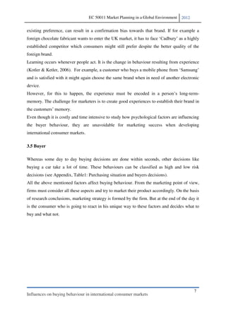EC 50011 Market Planning in a Global Environment   2012


existing preference, can result in a confirmation bias towards that brand. If for example a
foreign chocolate fabricant wants to enter the UK market, it has
established competitor which consumers might still prefer despite the better quality of the
foreign brand.
Learning occurs whenever people act. It is the change in behaviour resulting from experience
(Kotler & Ketler, 2006).
and is satisfied with it might again choose the same brand when in need of another electronic
device.
                                                                                        -term-
memory. The challenge for marketers is to create good experiences to establish their brand in


Even though it is costly and time intensive to study how psychological factors are influencing
the buyer behaviour, they are unavoidable for marketing success when developing
international consumer markets.

3.5 Buyer

Whereas some day to day buying decisions are done within seconds, other decisions like
buying a car take a lot of time. These behaviours can be classified as high and low risk
decisions (see Appendix, Table1: Purchasing situation and buyers decisions).
All the above mentioned factors affect buying behaviour. From the marketing point of view,
firms must consider all these aspects and try to market their product accordingly. On the basis
of research conclusions, marketing strategy is formed by the firm. But at the end of the day it
is the consumer who is going to react in his unique way to these factors and decides what to
buy and what not.




                                                                                            7
Influences on buying behaviour in international consumer markets
 