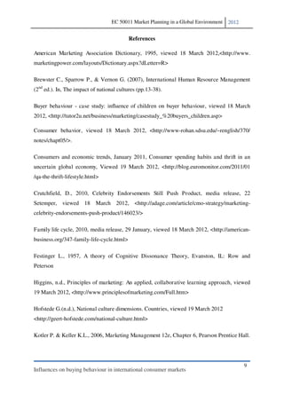 EC 50011 Market Planning in a Global Environment   2012


                                           References

American Marketing Association Dictionary, 1995, viewed 18 March 2012,<http://www.
marketingpower.com/layouts/Dictionary.aspx?dLetter=R>

Brewster C., Sparrow P., & Vernon G. (2007), International Human Resource Management
(2nd ed.). In, The impact of national cultures (pp.13-38).

Buyer behaviour - case study: influence of children on buyer behaviour, viewed 18 March
2012, <http://tutor2u.net/business/marketing/casestudy_%20buyers_children.asp>

Consumer behavior, viewed 18 March 2012, <http://www-rohan.sdsu.edu/~renglish/370/
notes/chapt05/>.

Consumers and economic trends, January 2011, Consumer spending habits and thrift in an
uncertain global economy, Viewed 19 March 2012, <http://blog.euromonitor.com/2011/01
/qa-the-thrift-lifestyle.html>

Crutchfield, D., 2010, Celebrity Endorsements Still Push Product, media release, 22
Setemper, viewed 18 March 2012, <http://adage.com/article/cmo-strategy/marketing-
celebrity-endorsements-push-product/146023/>

Family life cycle, 2010, media release, 29 January, viewed 18 March 2012, <http://american-
business.org/347-family-life-cycle.html>

Festinger L., 1957, A theory of Cognitive Dissonance Theory, Evanston, IL: Row and
Peterson

Higgins, n.d., Principles of marketing: An applied, collaborative learning approach, viewed
19 March 2012, <http://www.principlesofmarketing.com/Full.htm>

Hofstede G.(n.d.), National culture dimensions. Countries, viewed 19 March 2012
<http://geert-hofstede.com/national-culture.html>

Kotler P. & Keller K.L., 2006, Marketing Management 12e, Chapter 6, Pearson Prentice Hall.




                                                                                             9
Influences on buying behaviour in international consumer markets
 