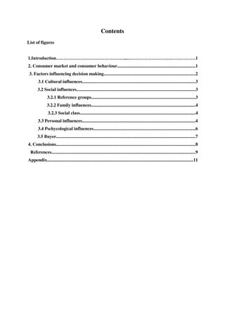 Contents
List of figures


1.                                                                            ...
2. Consumer market and consumer behaviour.....................................................................1
 3. Factors influencing decision making.................................................................................2
        3.1 Cultural influences....................................................................................................3
       3.2 Social influences.........................................................................................................3
               3.2.1 Reference groups............................................................................................3
               3.2.2 Family influences............................................................................................4
                3.2.3 Social class......................................................................................................4
        3.3 Personal influences....................................................................................................4
        3.4 Pschycological influences..........................................................................................6
       3.5 Buyer...........................................................................................................................7
4. Conclusions...........................................................................................................................8
 References...............................................................................................................................9
Appendix.................................................................................................................................11
 