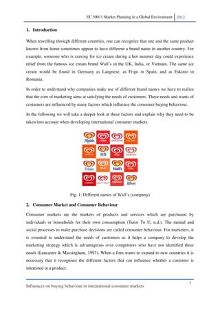 EC 50011 Market Planning in a Global Environment   2012


1. Introduction

When travelling through different countries, one can recognize that one and the same product
known from home sometimes appear to have different a brand name in another country. For
example, someone who is craving for ice cream during a hot summer day could experience
relief from the famous ice cream brand              n the UK, India, or Vietnam. The same ice
cream would be found in Germany as Langnese, as Frigo in Spain, and as Eskimo in
Romania.

In order to understand why companies make use of different brand names we have to realize
that the core of marketing aims at satisfying the needs of customers. These needs and wants of
costumers are influenced by many factors which influence the consumer buying behaviour.

In the following we will take a deeper look at these factors and explain why they need to be
taken into account when developing international consumer markets.




                           Fig. 1:

2. Consumer Market and Consumer Behaviour

Consumer markets are the markets of products and services which are purchased by
individuals or households for their own consumption (Tutor To U, n.d.). The mental and
social processes to make purchase decisions are called consumer behaviour. For marketers, it
is essential to understand the needs of customers as it helps a company to develop the
marketing strategy which is advantageous over competitors who have not identified these
needs (Lancaster & Massingham, 1993). When a firm wants to expand to new countries it is
necessary that it recognises the different factors that can influence whether a customer is
interested in a product.


                                                                                               1
Influences on buying behaviour in international consumer markets
 