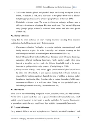 EC 50011 Market Planning in a Global Environment    2012


       Associative reference group: The group to which one actually belongs (a group of
       friends, co-workers, a club, etc.                                                         s
       linked to appropria                                (Wayne & Deborah, 2009)
       Dissociative reference group: The group to which one maintains a distance due to
       differences in values or behaviours. The store brand name Gap                   because
       many younger people wanted to dissociate from parents and other older people
       (Perner, n.d.)

3.2.2 Family influences

                                                        behaviour resulting from consumer
socialization, family life cycle and family decision making.

       Consumer socialization: Family plays an essential part in the processes through which
       family members acquire the skills, knowledge and attitudes necessary to their
       functioning as a customer in the marketplace (Consumer behaviour, n.d.)
       Family life cycle: Every individual has to go through a family life cycle. Each stage
       determines different purchasing behaviours. Newly married couples show more
       interest in travelling services while the full-nest households tend to be greater
       interested in quality and timesaving products. (Family life cycle, 2010).
       Family decision making: There are two types: spouse-dominant (decisions are made
       by either wife of husband), or joint decision making (both wife and husband are
       responsible for making decisions). Recently the role of children as decision-makers
       has changed significantly. Many firms have tried to capture the market of which target
       customers are children. It is well known that Disney has been particularly good at
       interactive promotional marketing (Buyer behaviour, n.d.)

3.2.3 Social class

Social classes are determined by occupation, income, education, wealth, and other variables.
People within a given social class tend to possess the identical buying behaviours, which
make it easier for marketers to place target in specific social class. For example the consumers
in lower classes tend to be more brand loyalty than wealthier consumers (Rofianto, n.d.).

3.3 Personal influences

Every person is different and so is buying behaviour. This is because of different factors such


                                                                                             4
Influences on buying behaviour in international consumer markets
 