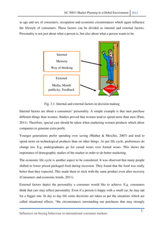 EC 50011 Market Planning in a Global Environment    2012


as age and sex of consumers, occupation and economic circumstances which again influence
the lifestyle of consumers. These factors can be divided as internal and external factors.
Personality is not just about what a person is, but also about what a person wants to be.




                            Internal
                            Memory
                        Way of thinking


                            External

                        Media, Mouth
                      publicity, Feedback



                   Fig. 3.1: Internal and external factors in decision making

                                                     . A simple example is that men purchase
different things than women. Studies proved that women tend to spend more than men (Pant,
2011). Therefore, special care should be taken when marketing women products which allow
companies to generate extra profit.

Younger generations prefer spending over saving (Mathur & Moschis, 2007) and tend to
spend more on technological products than on other things. As per life cycle, preferences do
change too. E.g. undergraduates go for casual wears over formal wears. This shows the
importance of demographic studies of the market in order to do better marketing.

The economic life cycle is another aspect to be considered. It was observed that many people
shifted to lower priced packaged food during recession. They found that the food was really
better than they expected. This made them to stick with the same product even after recovery
(Consumers and economic trends, 2011).

External factors depict the personality a consumer would like to achieve. E.g. consumers
think that cars may reflect personality. Even if a person is happy with a small car, he may opt
for a bigger one. In day to day life some decisions are taken as per the situations which are
called situational effects, the circumstances surrounding our purchases that may strongly

                                                                                             5
Influences on buying behaviour in international consumer markets
 
