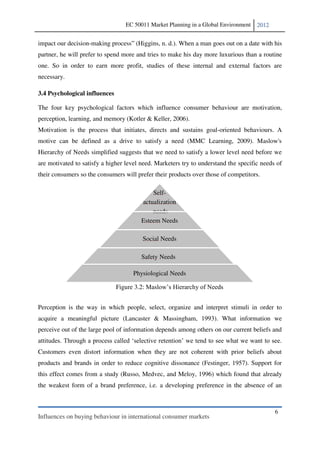 EC 50011 Market Planning in a Global Environment   2012


impact our decision-making process (Higgins, n. d.). When a man goes out on a date with his
partner, he will prefer to spend more and tries to make his day more luxurious than a routine
one. So in order to earn more profit, studies of these internal and external factors are
necessary.

3.4 Psychological influences

The four key psychological factors which influence consumer behaviour are motivation,
perception, learning, and memory (Kotler & Keller, 2006).
Motivation is the process that initiates, directs and sustains goal-oriented behaviours. A
motive can be defined as a drive to satisfy a need (MMC Learning, 2009). Maslow's
Hierarchy of Needs simplified suggests that we need to satisfy a lower level need before we
are motivated to satisfy a higher level need. Marketers try to understand the specific needs of
their consumers so the consumers will prefer their products over those of competitors.

                                            Self-
                                        actualization
                                            needs
                                        Esteem Needs

                                            Social Needs

                                        Safety Needs

                                     Physiological Needs

                               Figure 3.2


Perception is the way in which people, select, organize and interpret stimuli in order to
acquire a meaningful picture (Lancaster & Massingham, 1993). What information we
perceive out of the large pool of information depends among others on our current beliefs and


Customers even distort information when they are not coherent with prior beliefs about
products and brands in order to reduce cognitive dissonance (Festinger, 1957). Support for
this effect comes from a study (Russo, Medvec, and Meloy, 1996) which found that already
the weakest form of a brand preference, i.e. a developing preference in the absence of an



                                                                                            6
Influences on buying behaviour in international consumer markets
 