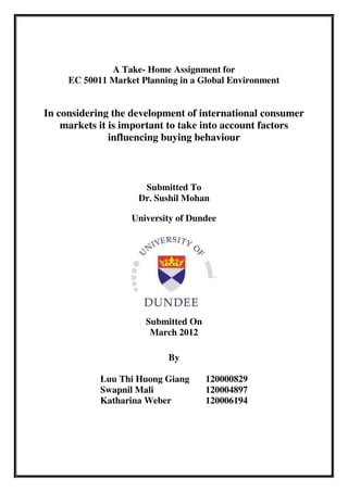 A Take- Home Assignment for
     EC 50011 Market Planning in a Global Environment


In considering the development of international consumer
    markets it is important to take into account factors
               influencing buying behaviour



                     Submitted To
                    Dr. Sushil Mohan

                   University of Dundee




                      Submitted On
                       March 2012

                           By

            Luu Thi Huong Giang      120000829
            Swapnil Mali             120004897
            Katharina Weber          120006194
 