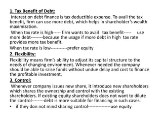 1. Tax Benefit of Debt:
Interest on debt finance is tax deductible expense. To avail the tax
benefit, firm can use more debt, which helps in shareholder’s wealth
maximization.
When tax rate is high----- firm wants to avail tax benefit----- use
more debt--------because the usage if more debt in high tax rate
provides more tax benefit.
When tax rate is low-----------prefer equity
2. Flexibility:
Flexibility means firm’s ability to adjust its capital structure to the
needs of changing environment. Whenever needed the company
should be able to raise funds without undue delay and cost to finance
the profitable investment.
3. Control:
Whenever company issues new share, it introduce new shareholders
which shares the ownership and control with the existing
shareholders. If existing equity shareholders does not want to dilute
the control--------debt is more suitable for financing in such cases.
• if they don not mind sharing control---------------use equity
 