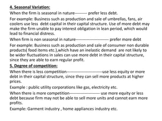 4. Seasonal Variation:
When the firm is seasonal in nature--------- prefer less debt.
For example: Business such as production and sale of umbrellas, fans, air
coolers use less debt capital in their capital structure. Use of more debt may
make the firm unable to pay interest obligation in lean period, which would
lead to financial distress.
When firm is non seasonal in nature------------------------ prefer more debt
For example: Business such as production and sale of consumer non durable
products( food items etc.),which have an inelastic demand are not likely to
be wider fluctuations in sales can use more debt in their capital structure,
since they are able to earn regular profit.
5. Degree of competition:
When there is less competition--------------------------use less equity or more
debt in their capital structure, since they can sell more products at higher
prices.
Example : public utility corporations like gas, electricity etc.
When there is more competition---------------------- use more equity or less
debt because firm may not be able to sell more units and cannot earn more
profits.
Example: Garment industry , home appliances industry etc.
 
