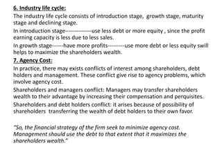 6. Industry life cycle:
The industry life cycle consists of introduction stage, growth stage, maturity
stage and declining stage.
In introduction stage--------------use less debt or more equity , since the profit
earning capacity is less due to less sales.
In growth stage------have more profits---------use more debt or less equity swill
helps to maximize the shareholders wealth.
7. Agency Cost:
In practice, there may exists conflicts of interest among shareholders, debt
holders and management. These conflict give rise to agency problems, which
involve agency cost.
Shareholders and managers conflict: Managers may transfer shareholders
wealth to their advantage by increasing their compensation and perquisites.
Shareholders and debt holders conflict: it arises because of possibility of
shareholders transferring the wealth of debt holders to their own favor.
“So, the financial strategy of the firm seek to minimize agency cost.
Management should use the debt to that extent that it maximizes the
shareholders wealth.”
 