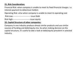 21. Risk Consideration:
Financial Risk: when company is unable to meet its fixed financial charges. i.e.
interest payment to debenture holders
Operating Risk: arise when company is unable to meet its operating cost
Risk Low--------------------------- issue Debt
Risk High---------------------------issue equity
22. Capital Structure of other companies:
Company in one industry produce almost similar products and use similar
sources of funding and debt/equity mix. So when making decision on the
capital structure, it’s useful to take a look at debt/equity prevalent in selected
industry.
 
