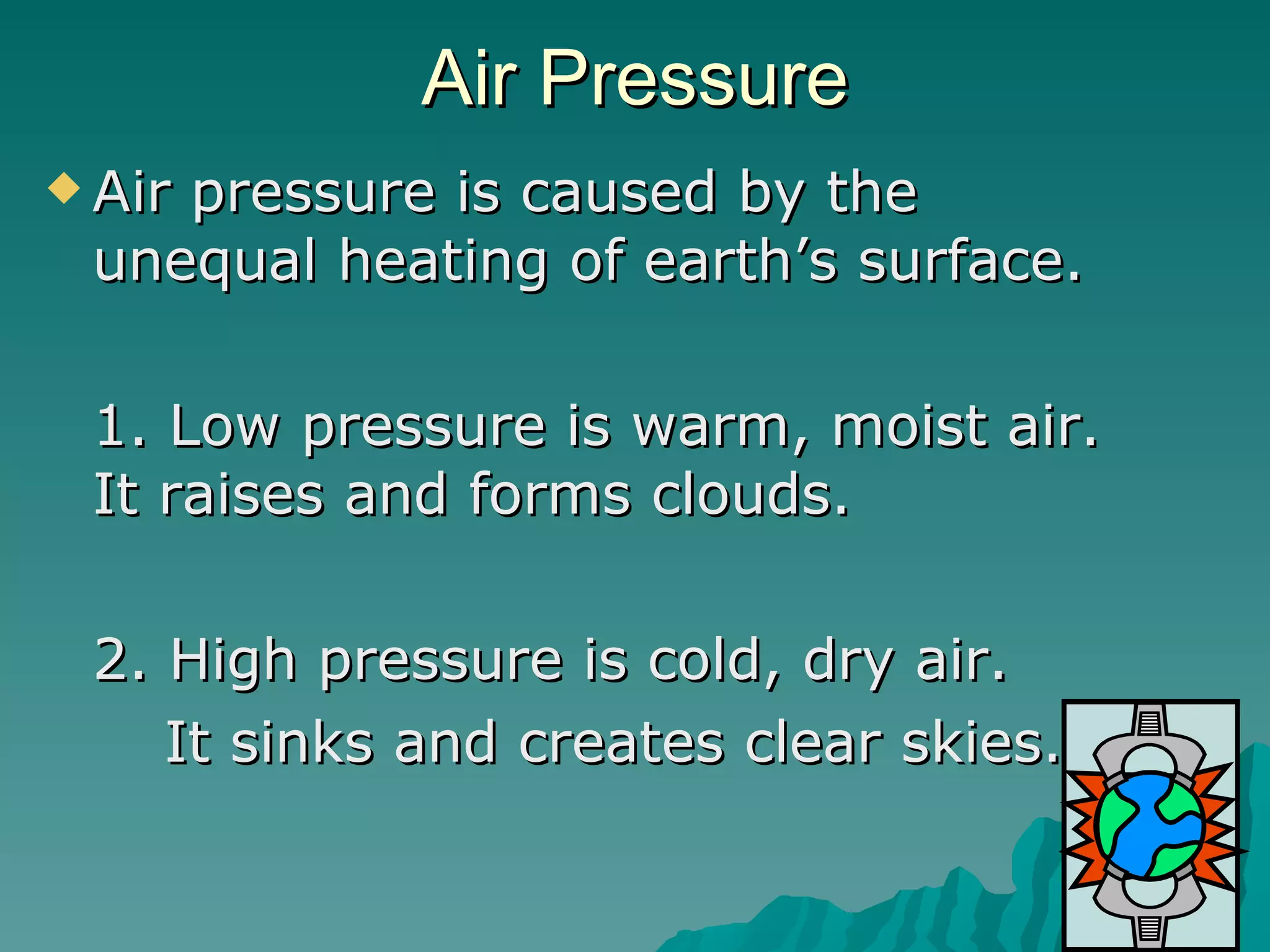 Air Pressure Air pressure is caused by the unequal heating of earth’s surface. 1. Low pressure is warm, moist air.  It raises and forms clouds.  2. High pressure is cold, dry air. It sinks and creates clear skies. 