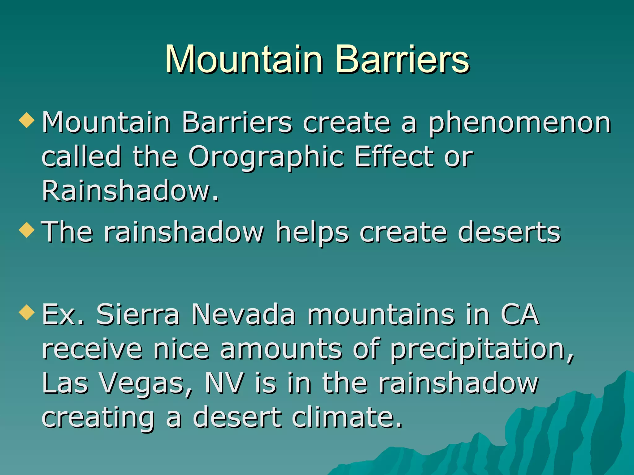 Mountain Barriers Mountain Barriers create a phenomenon called the Orographic Effect or Rainshadow. The rainshadow helps create deserts  Ex. Sierra Nevada mountains in CA receive nice amounts of precipitation, Las Vegas, NV is in the rainshadow creating a desert climate. 