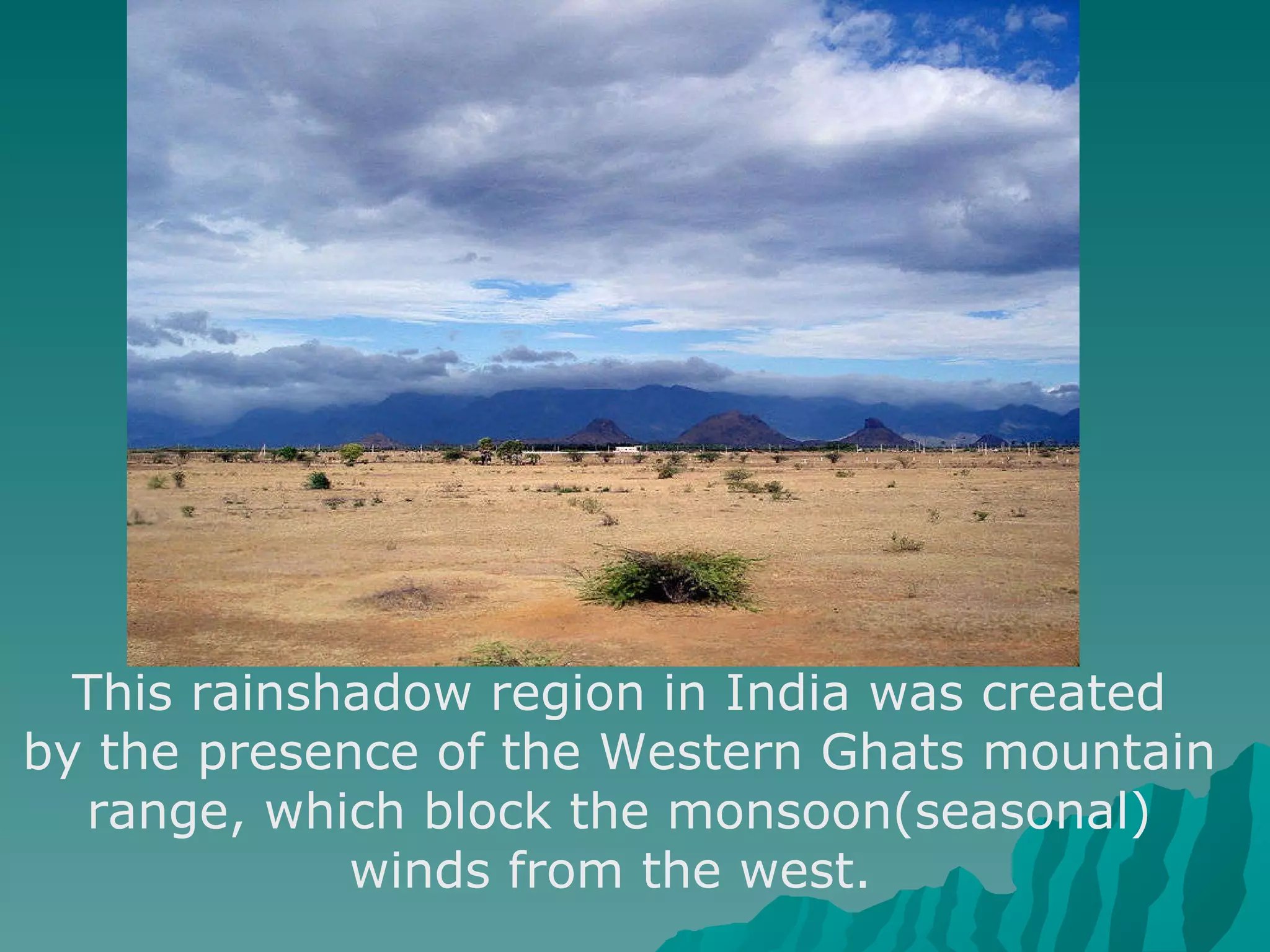 This rainshadow region in India was created by the presence of the Western Ghats mountain range, which block the monsoon(seasonal) winds from the west.  