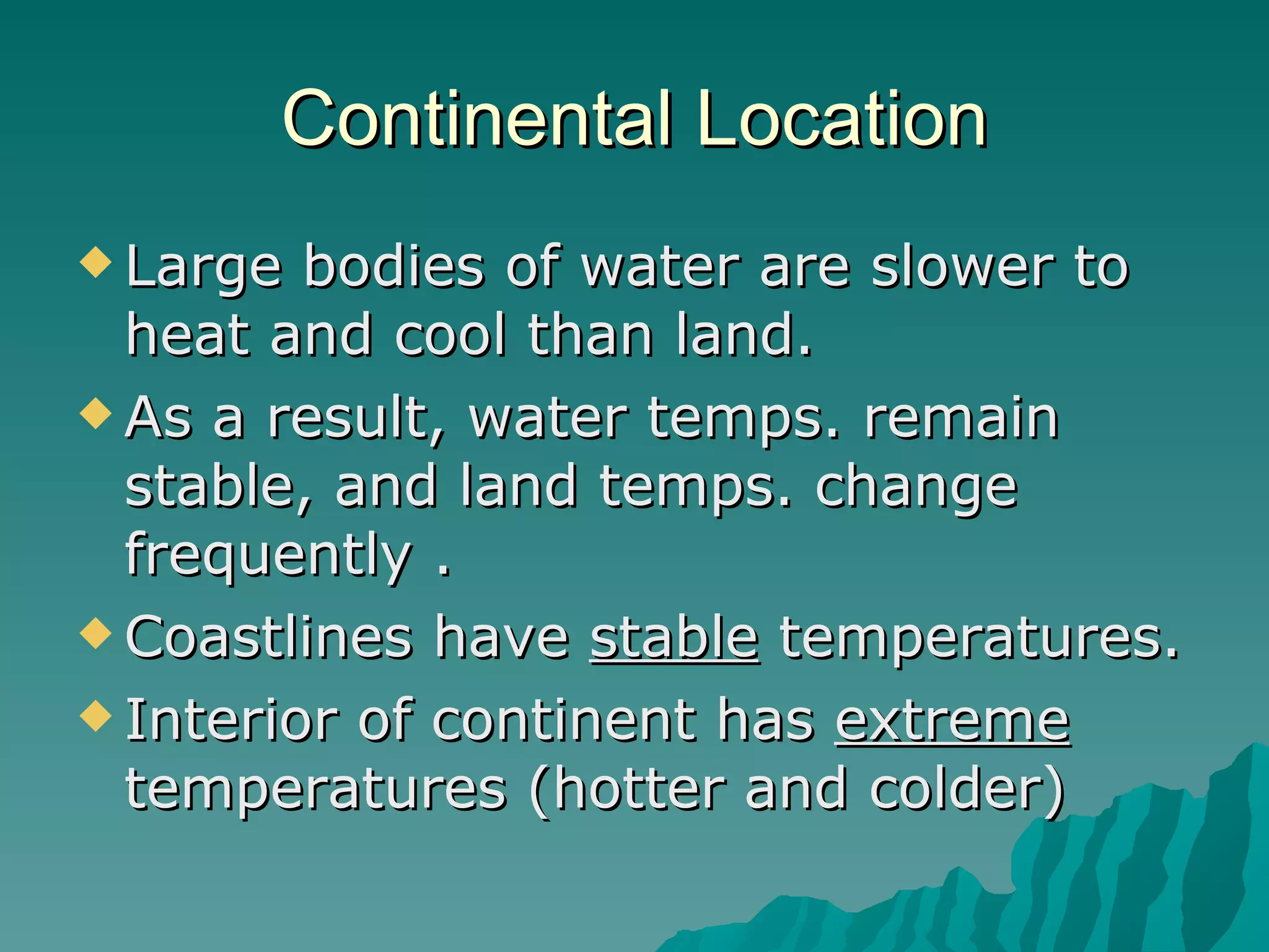 Continental Location Large bodies of water are slower to heat and cool than land.  As a result, water temps. remain  stable, and land temps. change frequently . Coastlines have  stable  temperatures. Interior of continent has  extreme  temperatures (hotter and colder) 