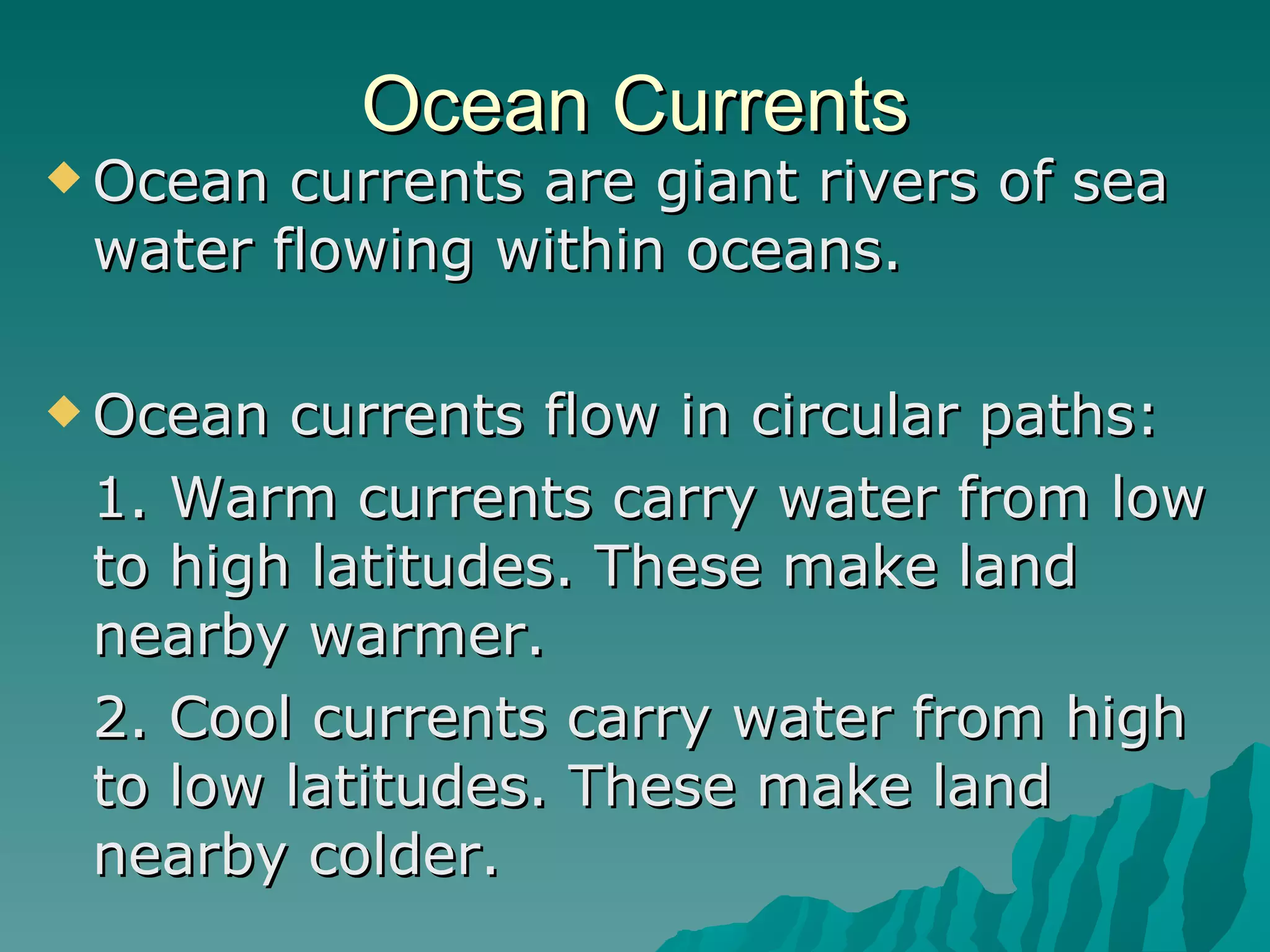 Ocean Currents Ocean currents are giant rivers of sea water flowing within oceans. Ocean currents flow in circular paths: 1. Warm currents carry water from low to high latitudes. These make land nearby warmer. 2. Cool currents carry water from high to low latitudes. These make land nearby colder. 