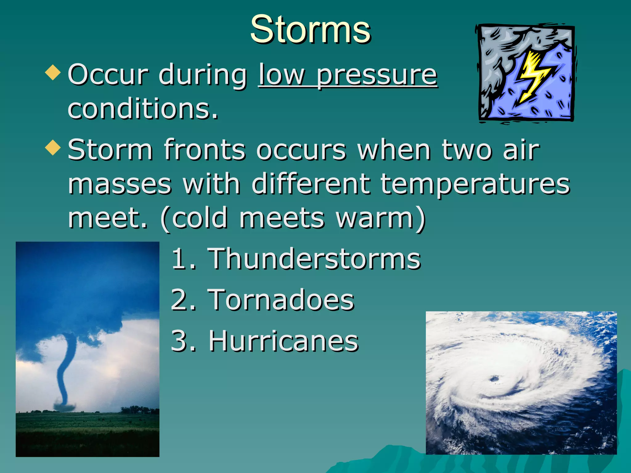 Storms Occur during  low pressure  conditions. Storm fronts occurs when two air masses with different temperatures meet. (cold meets warm) 1. Thunderstorms  2. Tornadoes  3. Hurricanes 