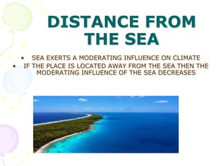 DISTANCE FROM
THE SEA
• SEA EXERTS A MODERATING INFLUENCE ON CLIMATE
• IF THE PLACE IS LOCATED AWAY FROM THE SEA THEN THE
MODERATING INFLUENCE OF THE SEA DECREASES

 