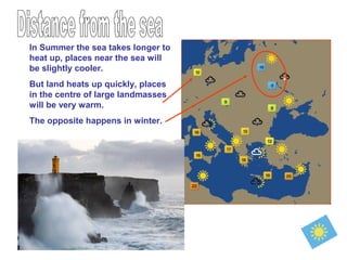 In Summer the sea takes longer to
heat up, places near the sea will
be slightly cooler.
But land heats up quickly, places
in the centre of large landmasses
will be very warm.
The opposite happens in winter.
 