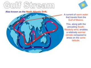 Also known as the North Atlantic Drift.
A current of warm water
that travels from the
Gulf of Mexico.
This, along with the
prevailing South-
Westerly wind, enables
a relatively warmer
climate compared to
areas on the same
latitude.
 