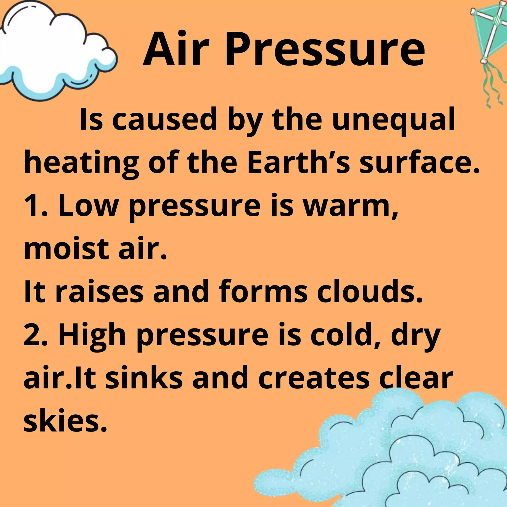 Is caused by the unequal
heating of the Earth’s surface.
1. Low pressure is warm,
moist air.
It raises and forms clouds.
2. High pressure is cold, dry
air.It sinks and creates clear
skies.
Air Pressure
 