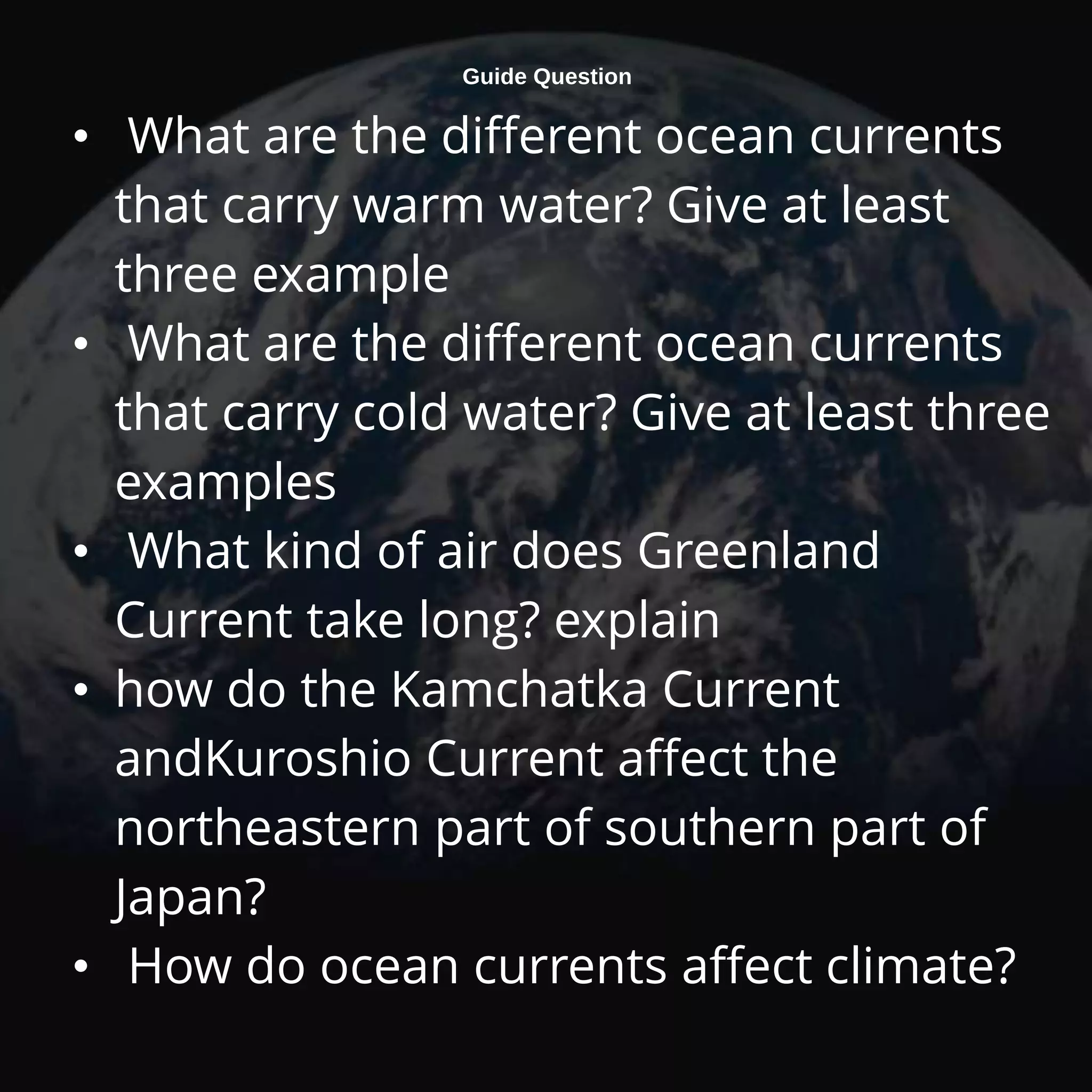 Guide Question
• What are the different ocean currents
that carry warm water? Give at least
three example
• What are the different ocean currents
that carry cold water? Give at least three
examples
• What kind of air does Greenland
Current take long? explain
• how do the Kamchatka Current
andKuroshio Current affect the
northeastern part of southern part of
Japan?
• How do ocean currents affect climate?
 