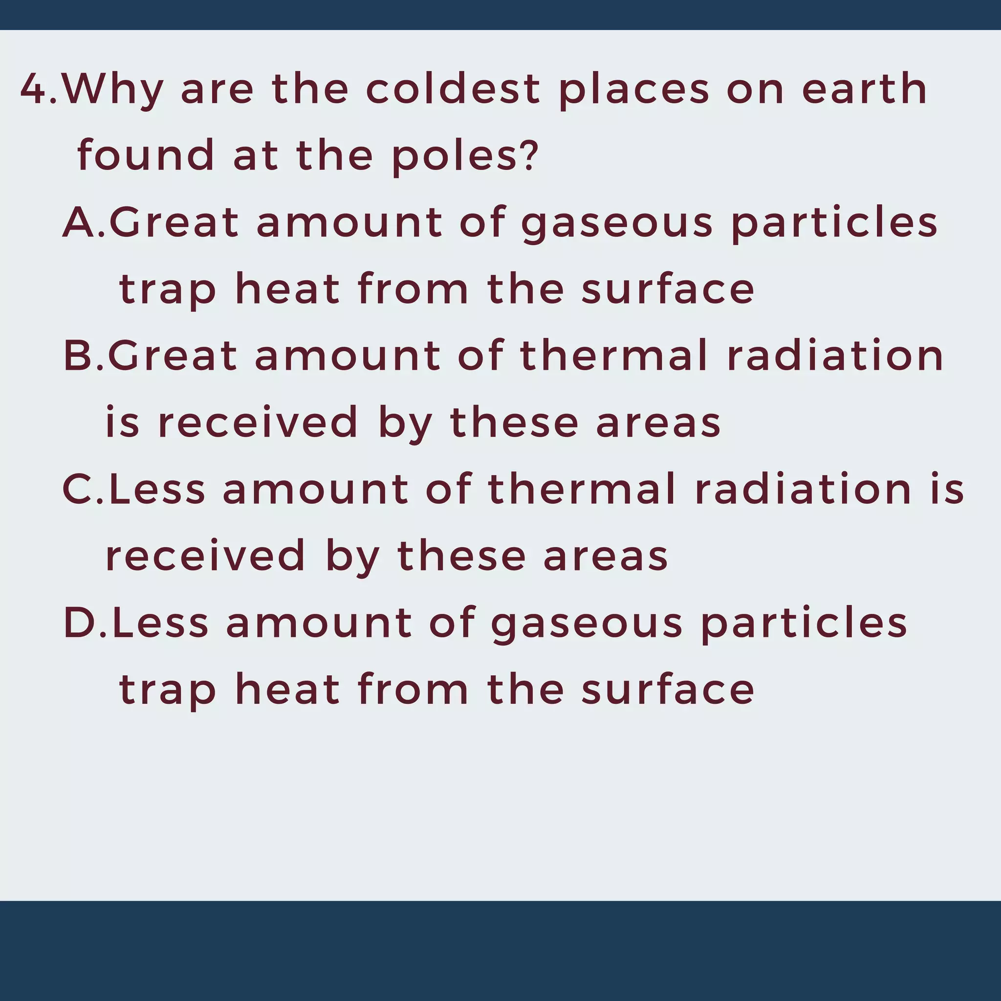 4.Why are the coldest places on earth
found at the poles?
A.Great amount of gaseous particles
trap heat from the surface
B.Great amount of thermal radiation
is received by these areas
C.Less amount of thermal radiation is
received by these areas
D.Less amount of gaseous particles
trap heat from the surface
 