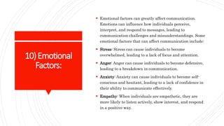 10)Emotional
Factors:
 Emotional factors can greatly affect communication.
Emotions can influence how individuals perceive,
interpret, and respond to messages, leading to
communication challenges and misunderstandings. Some
emotional factors that can affect communication include:
 Stress: Stress can cause individuals to become
overwhelmed, leading to a lack of focus and attention.
 Anger: Anger can cause individuals to become defensive,
leading to a breakdown in communication.
 Anxiety: Anxiety can cause individuals to become self-
conscious and hesitant, leading to a lack of confidence in
their ability to communicate effectively.
 Empathy: When individuals are empathetic, they are
more likely to listen actively, show interest, and respond
in a positive way.
 
