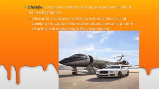 • Lifestyle is a person’s pattern of living as expressed in his or
her psychographics.
• Measures a consumer’s AIOs (activities, interests, and
opinions) to capture information about a person’s pattern
of acting and interacting in the environment.
 