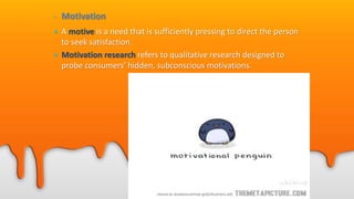 • Motivation
• A motive is a need that is sufficiently pressing to direct the person
to seek satisfaction.
• Motivation research refers to qualitative research designed to
probe consumers’ hidden, subconscious motivations.
 