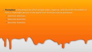 • Perception is the process by which people select, organize, and interpret information to
form a meaningful picture of the world from three perceptual processes:
• Selective attention
• Selective distortion
• Selective retention
 
