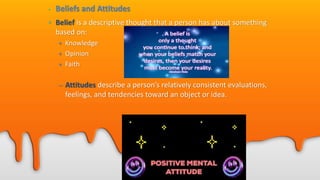 • Beliefs and Attitudes
• Belief is a descriptive thought that a person has about something
based on:
• Knowledge
• Opinion
• Faith
– Attitudes describe a person’s relatively consistent evaluations,
feelings, and tendencies toward an object or idea.
 