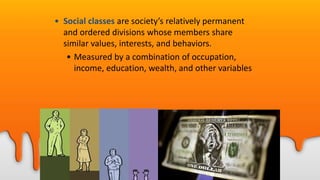 • Social classes are society’s relatively permanent
and ordered divisions whose members share
similar values, interests, and behaviors.
• Measured by a combination of occupation,
income, education, wealth, and other variables
 