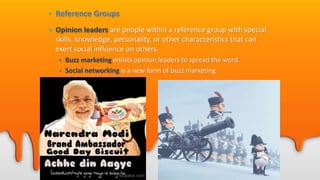 • Reference Groups
• Opinion leaders are people within a reference group with special
skills, knowledge, personality, or other characteristics that can
exert social influence on others.
• Buzz marketing enlists opinion leaders to spread the word.
• Social networking is a new form of buzz marketing
• MySpace.com
• Facebook.com
 
