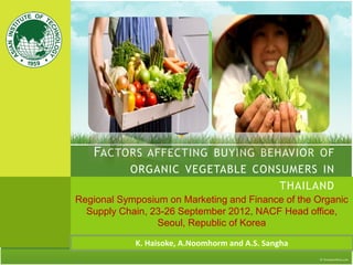 FACTORS AFFECTING BUYING BEHAVIOR OF
ORGANIC VEGETABLE CONSUMERS IN
THAILAND
Regional Symposium on Marketing and Finance of the Organic
Supply Chain, 23-26 September 2012, NACF Head office,
Seoul, Republic of Korea
K. Haisoke, A.Noomhorm and A.S. Sangha
 