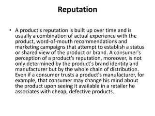 Reputation 
• A product's reputation is built up over time and is 
usually a combination of actual experience with the 
product, word-of-mouth recommendations and 
marketing campaigns that attempt to establish a status 
or shared view of the product or brand. A consumer's 
perception of a product's reputation, moreover, is not 
only determined by the product's brand identity and 
manufacturer but by the whole chain of distribution. 
Even if a consumer trusts a product's manufacturer, for 
example, that consumer may change his mind about 
the product upon seeing it available in a retailer he 
associates with cheap, defective products. 
 