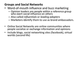 Groups and Social Networks 
• Word-of-mouth influence and buzz marketing 
– Opinion leaders are people within a reference group 
who exert social influence on others 
– Also called influentials or leading adopters 
– Marketers identify them to use as brand ambassadors. 
• Online Social Networks are online communities where 
people socialize or exchange information and opinions 
• Include blogs, social networking sites (facebook), virtual 
worlds (second life) 
 