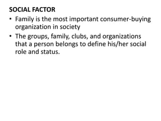 SOCIAL FACTOR 
• Family is the most important consumer-buying 
organization in society 
• The groups, family, clubs, and organizations 
that a person belongs to define his/her social 
role and status. 
 
