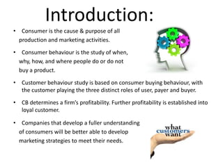 Introduction: 
• Consumer is the cause & purpose of all 
production and marketing activities. 
• Consumer behaviour is the study of when, 
why, how, and where people do or do not 
buy a product. 
• Customer behaviour study is based on consumer buying behaviour, with 
the customer playing the three distinct roles of user, payer and buyer. 
• CB determines a firm’s profitability. Further profitability is established into 
loyal customer. 
• Companies that develop a fuller understanding 
of consumers will be better able to develop 
marketing strategies to meet their needs. 
 