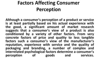 Factors Affecting Consumer 
Perception 
Although a consumer's perception of a product or service 
is at least partially based on his actual experience with 
the good, a significant amount of market research 
suggests that a consumer's view of a product is also 
conditioned by a variety of other factors. From very 
concrete factors of price and quality to less tangible 
factors such a consumer's view of the manufacturer's 
reputation, experience with service and the quality of 
packaging and branding, a number of complex and 
interrelated psychological factors determine a consumer's 
perception of goods and services. 
 