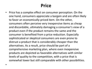 Price 
• Price has a complex effect on consumer perception. On the 
one hand, consumers appreciate a bargain and are often likely 
to favor an economically-priced item. On the other, 
consumers often perceive very inexpensive items as cheap 
and discardable, ultimately damaging a consumer's view of a 
product even if the product remains the same and the 
consumer is benefited from a price reduction. Especially 
sophisticated or skeptical consumers are even prone to 
distrust a product that is considerably cheaper than the 
alternatives. As a result, price should be part of a 
comprehensive marketing plan, where even inexpensive 
products are depicted as favorable alternatives with similar 
levels of quality to the competition, with a price that is 
somewhat lower but still comparable with other possibilities. 
• 
 