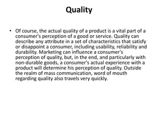 Quality 
• Of course, the actual quality of a product is a vital part of a 
consumer's perception of a good or service. Quality can 
describe any attribute in a set of characteristics that satisfy 
or disappoint a consumer, including usability, reliability and 
durability. Marketing can influence a consumer's 
perception of quality, but, in the end, and particularly with 
non-durable goods, a consumer's actual experience with a 
product will determine his perception of quality. Outside 
the realm of mass communication, word of mouth 
regarding quality also travels very quickly. 
 