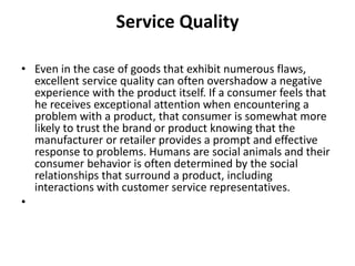 Service Quality 
• Even in the case of goods that exhibit numerous flaws, 
excellent service quality can often overshadow a negative 
experience with the product itself. If a consumer feels that 
he receives exceptional attention when encountering a 
problem with a product, that consumer is somewhat more 
likely to trust the brand or product knowing that the 
manufacturer or retailer provides a prompt and effective 
response to problems. Humans are social animals and their 
consumer behavior is often determined by the social 
relationships that surround a product, including 
interactions with customer service representatives. 
• 
 