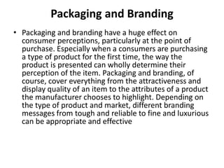 Packaging and Branding 
• Packaging and branding have a huge effect on 
consumer perceptions, particularly at the point of 
purchase. Especially when a consumers are purchasing 
a type of product for the first time, the way the 
product is presented can wholly determine their 
perception of the item. Packaging and branding, of 
course, cover everything from the attractiveness and 
display quality of an item to the attributes of a product 
the manufacturer chooses to highlight. Depending on 
the type of product and market, different branding 
messages from tough and reliable to fine and luxurious 
can be appropriate and effective 
 