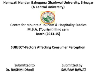 Hemwati Nandan Bahuguna Gharhwal University, Srinagar 
(A Central University) 
Centre for Mountain Tourism & Hospitality Sutdies 
M.B.A. (Tourism) IIInd sem 
Batch (2013-15) 
SUBJECT-Factors Affecting Consumer Perception 
Submitted to Submitted by 
Dr. RASHMI Dhodi SAURAV RAWAT 
 