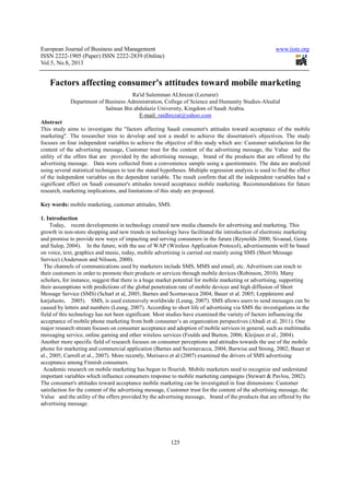 European Journal of Business and Management www.iiste.org
ISSN 2222-1905 (Paper) ISSN 2222-2839 (Online)
Vol.5, No.8, 2013
125
Factors affecting consumer's attitudes toward mobile marketing
Ra'id Sulemman ALhrezat (Lecturer)
Department of Business Administration, College of Science and Humanity Studies-Alsulial
Salman Bin abdulaziz University, Kingdom of Saudi Arabia.
E-mail: raidhrezat@yahoo.com
Abstract
This study aims to investigate the "factors affecting Saudi consumer's attitudes toward acceptance of the mobile
marketing". The researcher tries to develop and test a model to achieve the dissertation's objectives. The study
focuses on four independent variables to achieve the objective of this study which are: Customer satisfaction for the
content of the advertising message, Customer trust for the content of the advertising message, the Value and the
utility of the offers that are provided by the advertising message, brand of the products that are offered by the
advertising message. Data were collected from a convenience sample using a questionnaire. The data are analyzed
using several statistical techniques to test the stated hypotheses. Multiple regression analysis is used to find the effect
of the independent variables on the dependent variable. The result confirm that all the independent variables had a
significant effect on Saudi consumer's attitudes toward acceptance mobile marketing. Recommendations for future
research, marketing implications, and limitations of this study are proposed.
Key words: mobile marketing, customer attitudes, SMS.
1. Introduction
Today, recent developments in technology created new media channels for advertising and marketing. This
growth in non-store shopping and new trends in technology have facilitated the introduction of electronic marketing
and promise to provide new ways of impacting and serving consumers in the future (Reynolds 2000; Sivanad, Gesta
and Sulep, 2004). In the future, with the use of WAP (Wireless Application Protocol), advertisements will be based
on voice, text, graphics and music, today, mobile advertising is carried out mainly using SMS (Short Message
Service) (Andersson and Nilsson, 2000).
The channels of communications used by marketers include SMS, MMS and email, etc. Advertisers can reach to
their customers in order to promote their products or services through mobile devices (Robinson, 2010). Many
scholars, for instance, suggest that there is a huge market potential for mobile marketing or advertising, supporting
their assumptions with predictions of the global penetration rate of mobile devices and high diffusion of Short
Message Service (SMS) (Scharl et al, 2005; Barnes and Scornavacca 2004; Bauer et al. 2005; Leppäniemi and
karjaluoto, 2005). SMS, is used extensively worldwide (Leung, 2007). SMS allows users to send messages can be
caused by letters and numbers (Leung, 2007). According to short life of advertising via SMS the investigations in the
field of this technology has not been significant. Most studies have examined the variety of factors influencing the
acceptance of mobile phone marketing from both consumer’s an organization perspectives (Abadi et al, 2011). One
major research stream focuses on consumer acceptance and adoption of mobile services in general, such as multimedia
messaging service, online gaming and other wireless services (Foulds and Burton, 2006; Kleijnen et al., 2004).
Another more specific field of research focuses on consumer perceptions and attitudes towards the use of the mobile
phone for marketing and commercial application (Barnes and Scornavacca, 2004; Barwise and Strong, 2002; Bauer et
al., 2005; Carroll et al., 2007). More recently, Merisavo et al (2007) examined the drivers of SMS advertising
acceptance among Finnish consumers.
Academic research on mobile marketing has begun to flourish. Mobile marketers need to recognize and understand
important variables which influence consumers response to mobile marketing campaigns (Stewart & Pavlou, 2002).
The consumer's attitudes toward acceptance mobile marketing can be investigated in four dimensions: Customer
satisfaction for the content of the advertising message, Customer trust for the content of the advertising message, the
Value and the utility of the offers provided by the advertising message, brand of the products that are offered by the
advertising message.
 