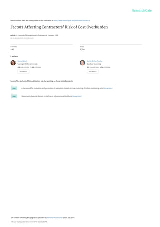 See discussions, stats, and author profiles for this publication at: https://www.researchgate.net/publication/245298278
Factors Affecting Contractors' Risk of Cost Overburden
Article  in  Journal of Management in Engineering · January 1998
DOI: 10.1061/(ASCE)0742-597X(1998)14:1(67)
CITATIONS
140
READS
2,704
2 authors:
Some of the authors of this publication are also working on these related projects:
A framework for evaluation and generation of navigation models for map-matching of indoor positioning data View project
Opportunity Gap and Women in the Energy Infrastructure Workforce View project
Burcu Akinci
Carnegie Mellon University
224 PUBLICATIONS   7,394 CITATIONS   
SEE PROFILE
Martin Arthur Fischer
Stanford University
287 PUBLICATIONS   8,764 CITATIONS   
SEE PROFILE
All content following this page was uploaded by Martin Arthur Fischer on 07 July 2014.
The user has requested enhancement of the downloaded file.
 